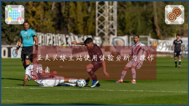 亚美买球主站使用体验分析与操作指南